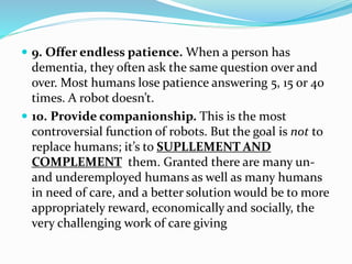  9. Offer endless patience. When a person has
dementia, they often ask the same question over and
over. Most humans lose patience answering 5, 15 or 40
times. A robot doesn’t.
 10. Provide companionship. This is the most
controversial function of robots. But the goal is not to
replace humans; it’s to SUPLLEMENT AND
COMPLEMENT them. Granted there are many un-
and underemployed humans as well as many humans
in need of care, and a better solution would be to more
appropriately reward, economically and socially, the
very challenging work of care giving
 