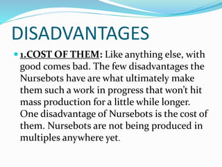 DISADVANTAGES
 1.COST OF THEM: Like anything else, with
good comes bad. The few disadvantages the
Nursebots have are what ultimately make
them such a work in progress that won’t hit
mass production for a little while longer.
One disadvantage of Nursebots is the cost of
them. Nursebots are not being produced in
multiples anywhere yet.
 