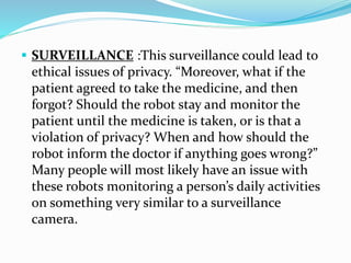  SURVEILLANCE :This surveillance could lead to
ethical issues of privacy. “Moreover, what if the
patient agreed to take the medicine, and then
forgot? Should the robot stay and monitor the
patient until the medicine is taken, or is that a
violation of privacy? When and how should the
robot inform the doctor if anything goes wrong?”
Many people will most likely have an issue with
these robots monitoring a person’s daily activities
on something very similar to a surveillance
camera.
 