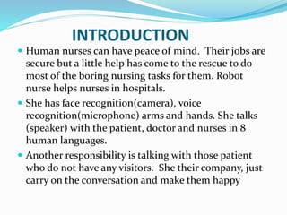 INTRODUCTION
 Human nurses can have peace of mind. Their jobs are
secure but a little help has come to the rescue to do
most of the boring nursing tasks for them. Robot
nurse helps nurses in hospitals.
 She has face recognition(camera), voice
recognition(microphone) arms and hands. She talks
(speaker) with the patient, doctor and nurses in 8
human languages.
 Another responsibility is talking with those patient
who do not have any visitors. She their company, just
carry on the conversation and make them happy
 
