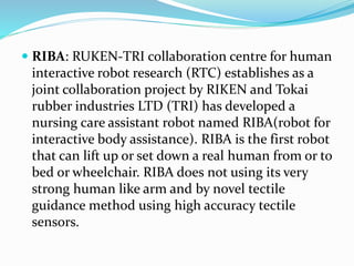  RIBA: RUKEN-TRI collaboration centre for human
interactive robot research (RTC) establishes as a
joint collaboration project by RIKEN and Tokai
rubber industries LTD (TRI) has developed a
nursing care assistant robot named RIBA(robot for
interactive body assistance). RIBA is the first robot
that can lift up or set down a real human from or to
bed or wheelchair. RIBA does not using its very
strong human like arm and by novel tectile
guidance method using high accuracy tectile
sensors.
 