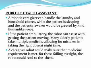 ROBOTIC HEALTH ASSISTANT:
 A robotic care giver can handle the laundry and
household chores, while the patient is sleeping
and the patients awakes would be greeted by kind
humanlike voice.
 If the patient ambulatory, the robot can assist with
getting the patient moving. Many elderly patients
take multiple medicine allowing for mistakes in
taking the right dose at night time.
 A caregiver robot could make sure that medicine
requirement is met. for those failing eyesight, the
robot could read to the them.
 
