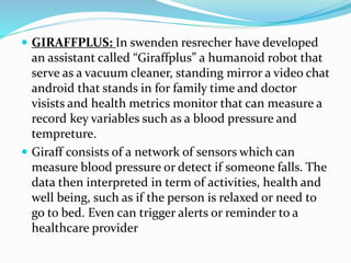  GIRAFFPLUS: In swenden resrecher have developed
an assistant called “Giraffplus” a humanoid robot that
serve as a vacuum cleaner, standing mirror a video chat
android that stands in for family time and doctor
visists and health metrics monitor that can measure a
record key variables such as a blood pressure and
tempreture.
 Giraff consists of a network of sensors which can
measure blood pressure or detect if someone falls. The
data then interpreted in term of activities, health and
well being, such as if the person is relaxed or need to
go to bed. Even can trigger alerts or reminder to a
healthcare provider
 