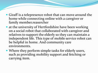  Giraff is a telepresence robot that can move around the
home while connecting online with a caregiver or
family member.reasercher
 at the university of Hertfordshire have been working
on a social robot that collaborated with caregiver and
relatives to support the elderly so they can maintain a
independent life. This type of mobile service robot can
be helpful in home. And community care
environments.
 Where they perform simple tasks for elderly users,
such as providing mobility support and fetching or
carrying item.
 