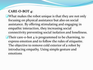 CARE-O-BOT 4:
What makes the robot unique is that they are not only
focusing on physical assistance but also on social
assistance. By offering stimulating and engaging in
empathic interaction, they increasing social
connectivity preventing social isolation and loneliness.
Their care-o-bot 4 is programmed to be charming, to
express emotion and to follow the rules of etiquette.
The objective to remove cold exterior of a robot by
introducing empathy. Using simple gesture and
emotions
 