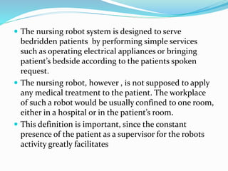  The nursing robot system is designed to serve
bedridden patients by performing simple services
such as operating electrical appliances or bringing
patient’s bedside according to the patients spoken
request.
 The nursing robot, however , is not supposed to apply
any medical treatment to the patient. The workplace
of such a robot would be usually confined to one room,
either in a hospital or in the patient’s room.
 This definition is important, since the constant
presence of the patient as a supervisor for the robots
activity greatly facilitates
 