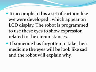 To accomplish this a set of cartoon like
eye were developed , which appear on
LCD display. The robot is programmed
to use these eyes to show expression
related to the circumstances.
 If someone has forgotten to take their
medicine the eyes will be look like sad
and the robot will explain why.
 