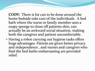 CODY: There is lot can to be done around the
home bedside take care of the individuals. A bed
bath where the nurse or family member uses a
soapy sponge to clean off patients skin, can
actually be an awkward social situation, making
both the caregiver and patient uncomfortable.
 Having a robot carrying out hygiene tasks offers
huge advantages. Patient are given better privacy
and independence , and nurses and caregiver who
find the bed baths embarrassing are provided
relief.
 