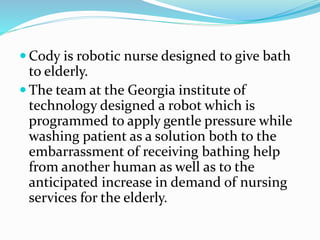  Cody is robotic nurse designed to give bath
to elderly.
 The team at the Georgia institute of
technology designed a robot which is
programmed to apply gentle pressure while
washing patient as a solution both to the
embarrassment of receiving bathing help
from another human as well as to the
anticipated increase in demand of nursing
services for the elderly.
 