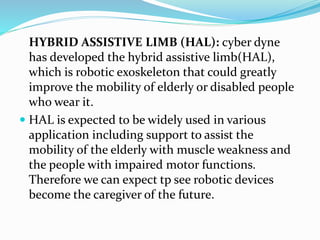 HYBRID ASSISTIVE LIMB (HAL): cyber dyne
has developed the hybrid assistive limb(HAL),
which is robotic exoskeleton that could greatly
improve the mobility of elderly or disabled people
who wear it.
 HAL is expected to be widely used in various
application including support to assist the
mobility of the elderly with muscle weakness and
the people with impaired motor functions.
Therefore we can expect tp see robotic devices
become the caregiver of the future.
 