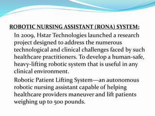 ROBOTIC NURSING ASSISTANT (RONA) SYSTEM:
In 2009, Hstar Technologies launched a research
project designed to address the numerous
technological and clinical challenges faced by such
healthcare practitioners. To develop a human-safe,
heavy-lifting robotic system that is useful in any
clinical environment.
Robotic Patient Lifting System—an autonomous
robotic nursing assistant capable of helping
healthcare providers maneuver and lift patients
weighing up to 500 pounds.
 