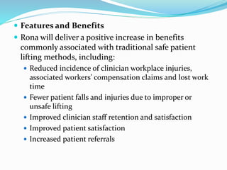  Features and Benefits
 Rona will deliver a positive increase in benefits
commonly associated with traditional safe patient
lifting methods, including:
 Reduced incidence of clinician workplace injuries,
associated workers' compensation claims and lost work
time
 Fewer patient falls and injuries due to improper or
unsafe lifting
 Improved clinician staff retention and satisfaction
 Improved patient satisfaction
 Increased patient referrals
 