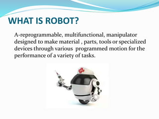 WHAT IS ROBOT?
A-reprogrammable, multifunctional, manipulator
designed to make material , parts, tools or specialized
devices through various programmed motion for the
performance of a variety of tasks.
 