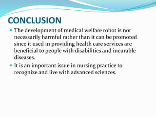 CONCLUSION
 The development of medical welfare robot is not
necessarily harmful rather than it can be promoted
since it used in providing health care services are
beneficial to people with disabilities and incurable
diseases.
 It is an important issue in nursing practice to
recognize and live with advanced sciences.
 