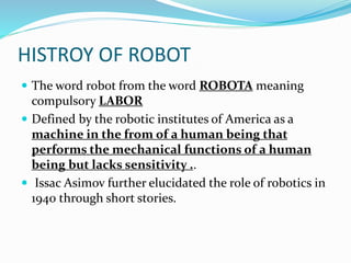 HISTROY OF ROBOT
 The word robot from the word ROBOTA meaning
compulsory LABOR
 Defined by the robotic institutes of America as a
machine in the from of a human being that
performs the mechanical functions of a human
being but lacks sensitivity ..
 Issac Asimov further elucidated the role of robotics in
1940 through short stories.
 
