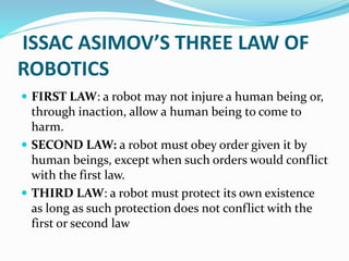ISSAC ASIMOV’S THREE LAW OF
ROBOTICS
 FIRST LAW: a robot may not injure a human being or,
through inaction, allow a human being to come to
harm.
 SECOND LAW: a robot must obey order given it by
human beings, except when such orders would conflict
with the first law.
 THIRD LAW: a robot must protect its own existence
as long as such protection does not conflict with the
first or second law
 