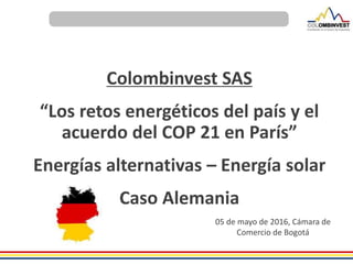 Colombinvest SAS
“Los retos energéticos del país y el
acuerdo del COP 21 en París”
Energías alternativas – Energía solar
Caso Alemania
05 de mayo de 2016, Cámara de
Comercio de Bogotá
 