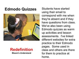 Edmodo Quizzes Students have started 
using their email to 
correspond with me when 
they're absent and if they 
have questions from class. 
We've also been using 
Edmodo quizzes as warm 
up activities and lesson 
assessments. I've linked 
different websites for extra 
practice to their Edmodo 
pages. Some used in 
class and others are there 
for them to practice at 
home. 
Redefinition 
Bloom's Understand 
 