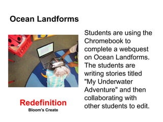 Ocean Landforms 
Students are using the 
Chromebook to 
complete a webquest 
on Ocean Landforms. 
The students are 
writing stories titled 
"My Underwater 
Adventure" and then 
collaborating with 
Redefinition other students to edit. 
Bloom's Create 
 