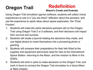 Redefinition 
Bloom's Create and Evaluate Oregon Trail 
Using Oregon Trail simulation (game) software, students will collect virtual 
experiences to use in a "you are there" reflection about the pioneers, and 
use the experience to spark ideas about space exploration, the "Final 
Frontier". 
1. Students will make the same decisions pioneers did on the Oregon 
Trail using Oregon Trail 2 or 5 software, and their decisions will impact 
their survival and success. 
2. Students will create a journal relating the decisions they made, and 
use digital photos to insert themselves into a pioneering photo or 
painting. 
3. Students will compare their preparations for their trek West to the 
supplies and equipment astronauts need for trips to the International 
Space Station, returning to the Moon, and the mission to Mars in the 
2030's. 
4. Students will work in pairs to make decisions on the Oregon Trail, and 
work in fours to connect the Oregon Trail simulation to a future Moon 
or Mars mission. 
 