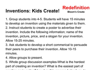 Redefinition 
Inventions: Kids Create! 
Bloom's Create 
1. Group students into 4-5. Students will have 15 minutes 
to develop an invention using the materials given to them. 
2. Instruct students to create a poster to advertise their 
invention. Include the following information; name of the 
invention, picture, price, and a slogan for your invention. 
Allow 15-25 minutes. 
3. Ask students to develop a short commerical to persuade 
their peers to purchase their invention. Allow 10-15 
minutes. 
4. Allow groups to present. 
5. Whole group discussion examples-What is the hardest 
part of creating an invention? What is the easiest part of 
creating an invention? how has this process helped you to 
 