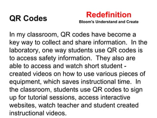 Redefinition 
QR Codes 
Bloom's Understand and Create 
In my classroom, QR codes have become a 
key way to collect and share information. In the 
laboratory, one way students use QR codes is 
to access safety information. They also are 
able to access and watch short student - 
created videos on how to use various pieces of 
equipment, which saves instructional time. In 
the classroom, students use QR codes to sign 
up for tutorial sessions, access interactive 
websites, watch teacher and student created 
instructional videos. 
 