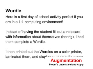 Wordle 
Here is a first day of school activity perfect if you 
are in a 1:1 computing environment! 
Instead of having the student fill out a notecard 
with information about themselves (boring), I had 
them complete a Wordle. 
I then printed out the Wordles on a color printer, 
laminated them, and displayed them in the room. 
Augmentation 
Bloom's Understand and Apply 
 