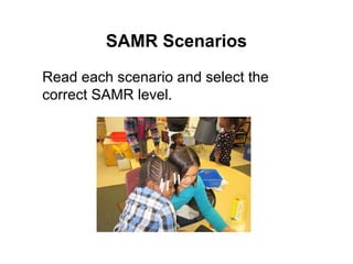 SAMR Scenarios 
Read each scenario and select the 
correct SAMR level. 
 