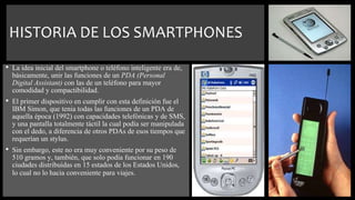 HISTORIA DE LOS SMARTPHONES
• La idea inicial del smartphone o teléfono inteligente era de,
básicamente, unir las funciones de un PDA (Personal
Digital Assistant) con las de un teléfono para mayor
comodidad y compactibilidad.
• El primer dispositivo en cumplir con esta definición fue el
IBM Simon, que tenia todas las funciones de un PDA de
aquella época (1992) con capacidades telefónicas y de SMS,
y una pantalla totalmente táctil la cual podía ser manipulada
con el dedo, a diferencia de otros PDAs de esos tiempos que
requerían un stylus.
• Sin embargo, este no era muy conveniente por su peso de
510 gramos y, también, que solo podía funcionar en 190
ciudades distribuidas en 15 estados de los Estados Unidos,
lo cual no lo hacia conveniente para viajes.
 