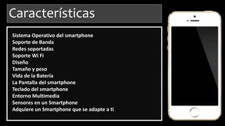 Características
Sistema Operativo del smartphone
Soporte de Banda
Redes soportadas
Soporte Wi Fi
Diseño
Tamaño y peso
Vida de la Batería
La Pantalla del smartphone
Teclado del smartphone
Entorno Multimedia
Sensores en un Smartphone
Adquiere un Smartphone que se adapte a ti
 