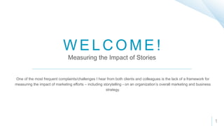 W E L C O M E !
Measuring the Impact of Stories
One of the most frequent complaints/challenges I hear from both clients and colleagues is the lack of a framework for
measuring the impact of marketing efforts – including storytelling - on an organization’s overall marketing and business
strategy.
1
 