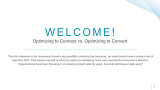 W E L C O M E !
Optimizing to Connect vs. Optimizing to Convert
The first milestone in the conversion funnel is successfully contacting the consumer, yet most brands have a contact rate of
less than 50%. That means one-half of what you spend on marketing never even reaches the consumer’s attention.
Organizations have been focusing on increasing contact rates for years, but what techniques really work?
1
 