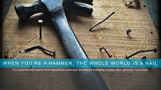 WHEN YOU’RE A HAMMER, THE WHOLE WORLD IS A NAIL
If a customer/client wants more happy/loyal customers, the task for marketing is pretty clear: generate more leads.
 