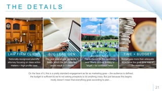 T H E D E T A I L S
21
On the face of it, this is a pretty standard engagement as far as marketing goes – the audience is defined,
the budget is sufficient & we’re not asking prospects to do anything crazy. But just because this begins
nicely doesn’t mean that everything goes according to plan…
Nationally-recognized plaintiffs’
attorney focusing on class action
matters – high profile case
LAW FIRM CLIENT
The goal was simple: generate X
leads, which the firm believed
would result in Y clients
B2C LEAD GEN
The audience for the campaign
was clearly defined & easy to
target – no confusion here!
DEFINED
AUDIENCE
Budget was more than adequate
to achieve the goal, time was of
the essence
TIME + BUDGET
 