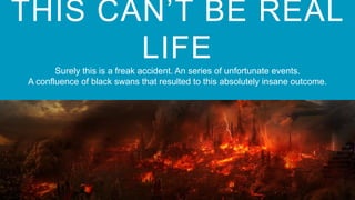THIS CAN’T BE REAL
LIFE
Surely this is a freak accident. An series of unfortunate events.
A confluence of black swans that resulted to this absolutely insane outcome.
 