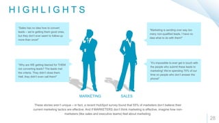 28
“Sales has no idea how to convert
leads – we’re getting them good ones,
but they don’t ever seem to follow-up
more than once!”
“Why are WE getting blamed for THEM
not converting leads? The leads met
the criteria. They didn’t close them.
Hell, they didn’t even call them!”
“Marketing is sending over way too
many non-qualified leads. I have no
idea what to do with them!"
”It’s impossible to ever get in touch with
the people who submit these leads to
marketing! We’re spending 75% of our
time on people who don’t answer the
phone!”
H I G H L I G H T S
These stories aren’t unique – in fact, a recent HubSpot survey found that 55% of marketers don’t believe their
current marketing tactics are effective. And if MARKETERS don’t think marketing is effective, imagine how non-
marketers (like sales and executive teams) feel about marketing.
MARKETING SALES
 