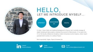 HELLO,
LET ME INTRODUCE MYSELF…
I’m Sam. I have a fairly non-traditional background in finance, but I currently manage all
digital marketing & data analytics initiatives & accounts for Warschawski. In my spare time,
I’m on the faculty at Betamore Academy, Cabrini University & Johns Hopkins, where I teach
graduate level courses on a variety of topics
Most importantly: Eagles, Flyers & Yankees fan.
STRATEGY DIGITAL
MEASUREME
NT
LinkedIn
/in/samruchlewicz
Twitter
@samruchlewicz
E-mail
Sam.ruchlewicz@warschawski.com
 
