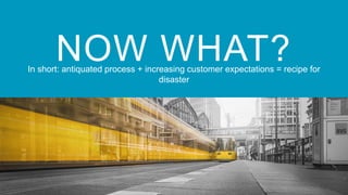 NOW WHAT?In short: antiquated process + increasing customer expectations = recipe for
disaster
 