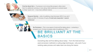 41
BE BRILLIANT AT THE
BASICS
Everything else we’ll be talking about today – from the tried-and-true
post-conversion methods to cutting edge techniques– only work if your
existing sales process and sales team are doing the basics
Find the Quick No’s – If someone is not a bona-fide prospect, either return
them for additional nurturing or move along. Build audiences to exclude based
on these “quick no’s” – if you have sufficient volume
Respond Quickly – odds of qualifying a lead decrease 400% if you don’t
follow-up within 10 minutes of inquiry. E-mail auto-responder + search
audiences!
Be Persistent – This is one aspect of what we’ll be talking about – contacting a
prospect up to 10 times increases odds of qualifying by 70%+
 