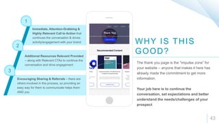 1
2
3
43
WHY IS THIS
GOOD?
The thank you page is the “impulse zone” for
your website – anyone that makes it here has
already made the commitment to get more
information.
Your job here is to continue the
conversation, set expectations and better
understand the needs/challenges of your
prospect
Immediate, Attention-Grabbing &
Highly Relevant Call to Action that
continues the conversation & drives
activity/engagement with your brand
Additional Resources Relevant Provided
– along with Relevant CTAs to continue the
conversation and drive engagement
Encouraging Sharing & Referrals – there are
others involved in this process, so providing an
easy way for them to communicate helps them
AND you
 