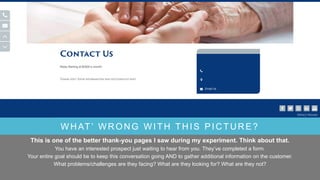 WHAT’ WRONG WITH THIS PICTURE?
This is one of the better thank-you pages I saw during my experiment. Think about that.
You have an interested prospect just waiting to hear from you. They’ve completed a form.
Your entire goal should be to keep this conversation going AND to gather additional information on the customer.
What problems/challenges are they facing? What are they looking for? What are they not?
 