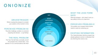 O N I O N I Z E
48
THE ISSUE
WHAT THEY
KNOW
WHAT THEY
FEEL
WHAT THEY
THINK
WHAT
HAPPENED
SAY
What the prospect – who doesn’t trust us –
was willing to tell us on a lead form
WHAT THE LEAD FORM
SAYS
The problem your prospect thinks he/she
needs to solve by contacting you
PERCEIVED PROBLEM #1
The facts/information that the prospect has
already gathered (correct or otherwise) that
are informing their actions now
EXISTING INFORMATION
What’s causing the prospect to consider
your solution at this moment in time
DRIVER/TRIGGER
The other challenge, problem or constraint
impacting the decision - a “gut feeling”
PERCIEVED PROBLEM #2
The “key” that will help us actually convert
this prospect into a closed deal – if we
address it in our communications with them
THE REAL PROBLEM
 