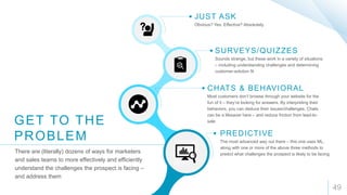 49
JUST ASK
Obvious? Yes. Effective? Absolutely.
GET TO THE
PROBLEM
There are (literally) dozens of ways for marketers
and sales teams to more effectively and efficiently
understand the challenges the prospect is facing –
and address them
SURVEYS/QUIZZES
Sounds strange, but these work in a variety of situations
– including understanding challenges and determining
customer-solution fit
CHATS & BEHAVIORAL
Most customers don’t browse through your website for the
fun of it – they’re looking for answers. By interpreting their
behaviors, you can deduce their issues/challenges. Chats
can be a lifesaver here – and reduce friction from lead-to-
sale
PREDICTIVE
The most advanced way out there – this one uses ML,
along with one or more of the above three methods to
predict what challenges the prospect is likely to be facing
 