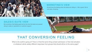 5
THAT CONVERSION FEELING
What is the world is going on? How is it that the same thing (a lead submission or free trial activation
or whatever) elicits widely different responses from groups that should all be on the same page?
We all know the feeling when the leads are rolling in – life is great. We’re
rock stars. Amazing.
MARKETING’S VIEW
But somehow, that feeling gets lost by the time the leads are passed
along to sales or operations or customer support.
SALES/C-SUITE VIEW
 