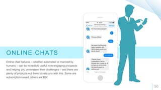 50
ONLINE CHATS
Online chat features – whether automated or manned by
humans – can be incredibly useful in re-engaging prospects
and helping you understand their challenges – and there are
plenty of products out there to help you with this. Some are
subscription-based, others are DIY.
 