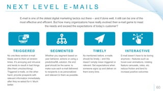 N E X T L E V E L E - M A I L S
60
TRIGGERED SEGMENTED TIMELY INTERACTIVE
No one likes random e-mail
blasts sent to them at random
times. It’s annoying and intrusive
and tends to result in bad things
(like them unsubscribing).
Triggered e-mails, on the other
hand, provide prospects with
relevant information immediately
after they’ve asked for it. Much
better.
Whether you segment based on
user behavior, actions or using a
predictive/ML solution, the end
goal should be the same: to
make sure each e-mail delivered
to recipients is as personalized
and relevant to them as possible.
As mentioned before, e-mails
should be timely – and this
doesn’t simply mean triggered or
relevant. Set expectations when
someone signs up and deliver on
them every time.
E-mail doesn’t have to be boring
anymore – features such as
hover-over animations, rotating
feature carousels, video, etc.
reduce friction and tend to
increase positive outcomes
E-mail is one of the oldest digital marketing tactics out there – and if done well, it still can be one of the
most effective and efficient. But how many organizations have really evolved their e-mail game to meet
the needs and exceed the expectations of today’s customer?
 