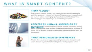 W H A T I S S M A R T C O N T E N T ?
62
Smart content is created in “blocks” – think images, infographic segments, paragraphs,
quick bites, quotes, etc. – instead of as a full piece. This allows content to scale effortlessly
and your team to focus on creating high-quality blocks (instead of full articles). These
“blocks” are tagged and can be arranged (or assembled) by your website
THINK “LEGOS”
The clear advantage of Smart Content is that it is easily intelligible to machines – allowing
them to quickly assemble blocks of content into full pieces/pages based on any number of
factors, from the behaviors of the user to their language, previous interactions, device and
demographics
CREATED BY HUMANS; ASSEMBLED BY
MACHINES
All of this allows you to deliver truly personalized, highly relevant on-site experiences to
visitors above and beyond what traditional blog posts or landing pages can achieve
TRULY PERSONALIZED EXPERIENCES
 
