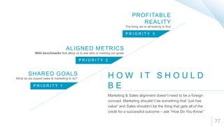 77
H O W I T S H O U L D
B E
Marketing & Sales alignment doesn’t need to be a foreign
concept. Marketing shouldn’t be something that “just has
value” and Sales shouldn’t be the thing that gets all of the
credit for a successful outcome – ask “How Do You Know”
P R I O R I T Y 1
P R I O R I T Y 2
P R I O R I T Y 3
SHARED GOALS
ALIGNED METRICS
PROFITABLE
REALITY
What do we expect sales & marketing to do?
With benchmarks that allow us to see who is meeting our goals
The thing we’re all looking to find
 