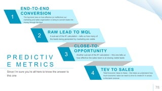 78
1
2
3
4
END-TO-END
CONVERSION
The top-level view on how effective (or ineffective) our
marketing and sales organization is doing to convert leads into
money through the door
RAW LEAD TO MQL
A sub-set of the #1 calculation – tells us how many of
the leads being generated by marketing are viable
CLOSE-TO-
OPPORTUNITY
Another sub-set of the #1 calculation – this one tells us
how effective the sales team is at closing viable leads
TEV TO SALES
Total Economic Value to Sales – this helps us understand how
much economic value we need to drive to create $1 in actual,
in-the-bank revenue
P R E D I C T I V
E M E T R I C S
Since I’m sure you’re all here to know the answer to
this one
 