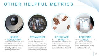 O T H E R H E L P F U L M E T R I C S
79
BRAND
PERCEPTION
PERMANENCE II PURCHASE
PROB.
ECONOMIC
VALUEDoes your story create an
emotional connection with your
brand? Do those people who
hear/see/experience it tend to
think of your brand more
favorably after the story?
The average individual sees
upwards of 5,000 brand
messages a day – so how long
does that story remain in their
mind? How memorable is it?
Memorability drives preference
Does your content inspire
action? Do the individuals who
see/hear/experience your ads
exhibit a higher propensity to
purchase than those that don’t?
The holy grail - the true value of
your story to your company,
broken down in bottom-line
terms. In other words, is this
a profitable endeavor?
 